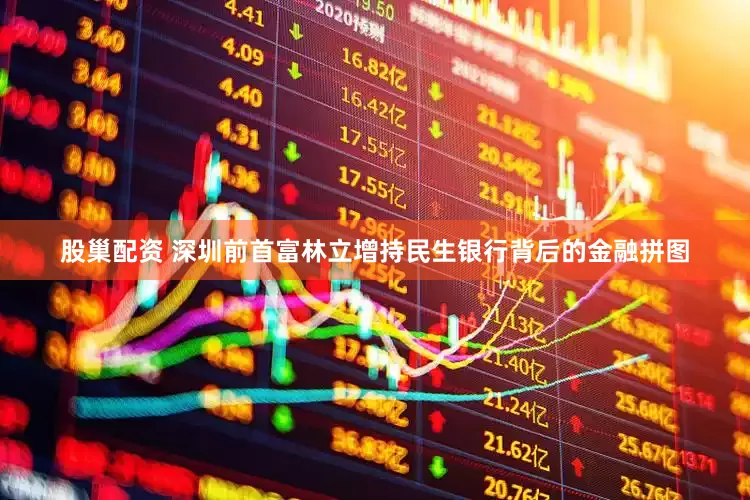 股巢配资 深圳前首富林立增持民生银行背后的金融拼图