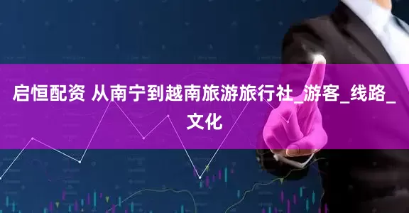 启恒配资 从南宁到越南旅游旅行社_游客_线路_文化