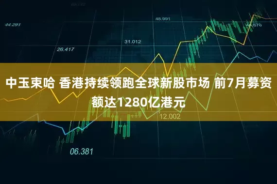 中玉束哈 香港持续领跑全球新股市场 前7月募资额达1280亿港元