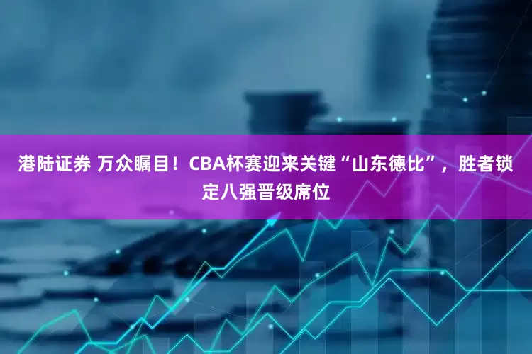 港陆证券 万众瞩目！CBA杯赛迎来关键“山东德比”，胜者锁定八强晋级席位