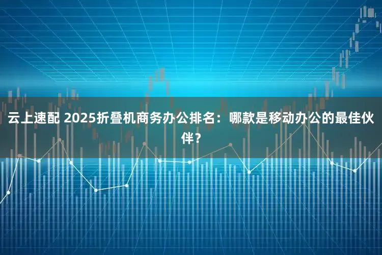 云上速配 2025折叠机商务办公排名：哪款是移动办公的最佳伙伴？