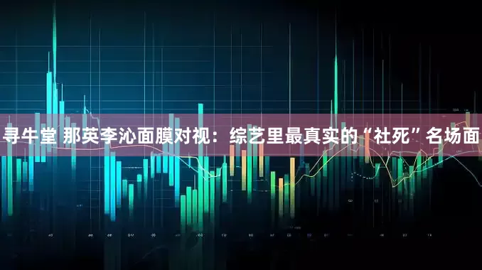 寻牛堂 那英李沁面膜对视：综艺里最真实的“社死”名场面